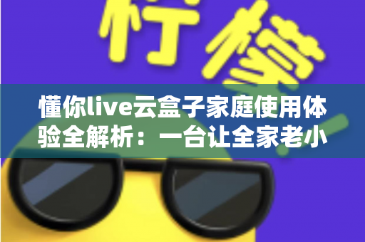 懂你live云盒子家庭使用体验全解析：一台让全家老小都满意的电视盒子究竟值不值得入手？