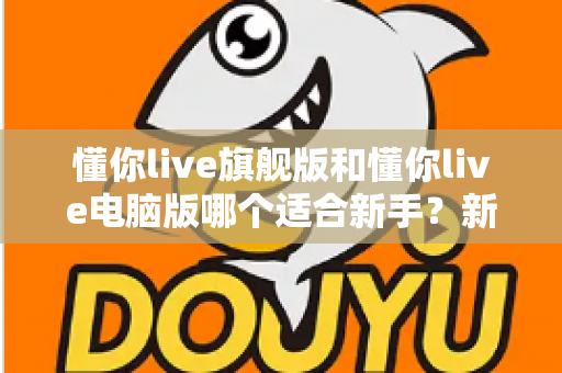 懂你live旗舰版和懂你live电脑版哪个适合新手？新手入门选版全攻略与避坑指南