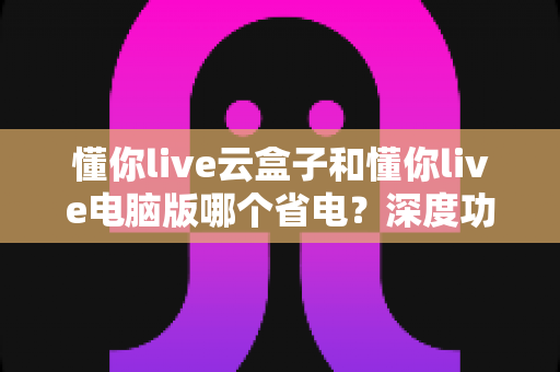 懂你live云盒子和懂你live电脑版哪个省电？深度功耗对比与选购省电指南