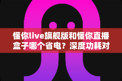 懂你live旗舰版和懂你直播盒子哪个省电？深度功耗对比与省电使用全攻略