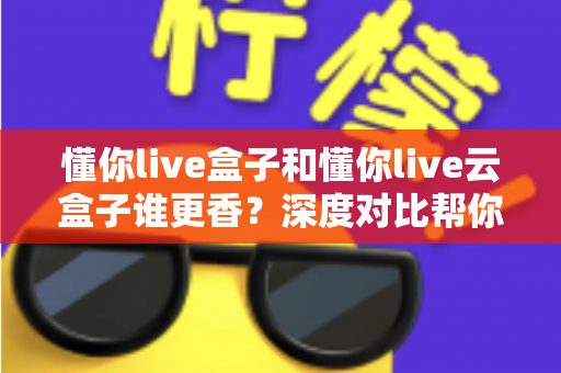 懂你live盒子和懂你live云盒子谁更香?深度对比帮你选对不选贵 懂你live盒子和懂你live云盒子谁更香?深度对比帮你选对不选贵