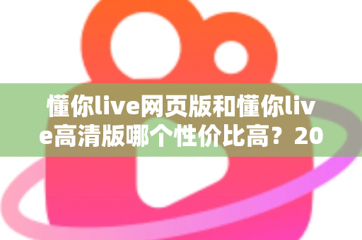 懂你live网页版和懂你live高清版哪个性价比高？2025深度对比测评，帮你花对每一分钱