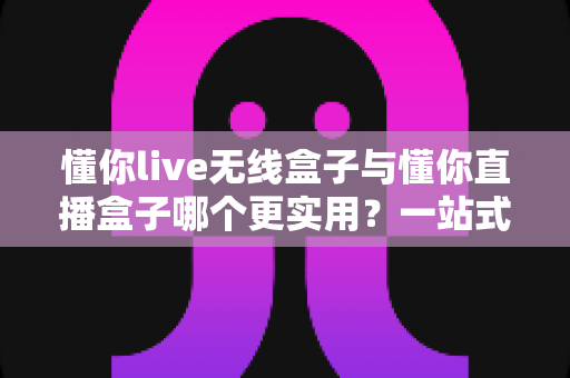 懂你live无线盒子与懂你直播盒子哪个更实用？一站式深度对比评测，帮你选对直播设备不踩坑