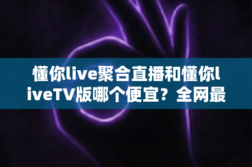 懂你live聚合直播和懂你liveTV版哪个便宜？全网最新价格对比与省钱选购指南大揭秘