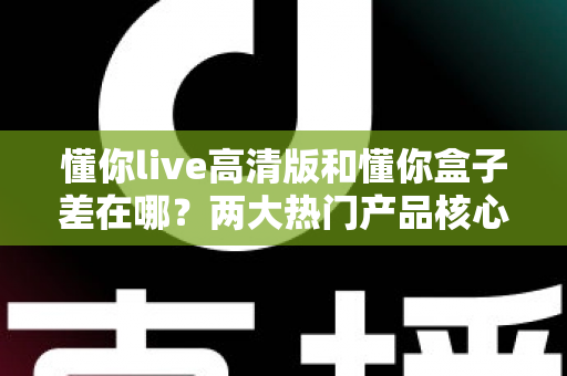 懂你live高清版和懂你盒子差在哪？两大热门产品核心区别全解析与选购指南