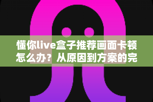 懂你live盒子推荐画面卡顿怎么办？从原因到方案的完整排查优化指南