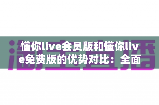 懂你live会员版和懂你live免费版的优势对比：全面解析两大版本的差异，帮你选出最适合自己的选择