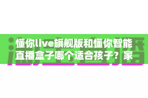懂你live旗舰版和懂你智能直播盒子哪个适合孩子？家长必读的深度选购指南与真实对比测评