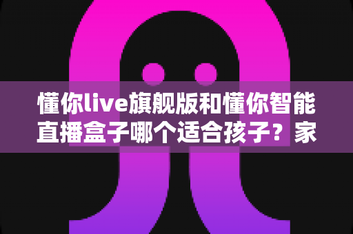 懂你live旗舰版和懂你智能直播盒子哪个适合孩子？家长必读的深度选购指南与真实对比测评
