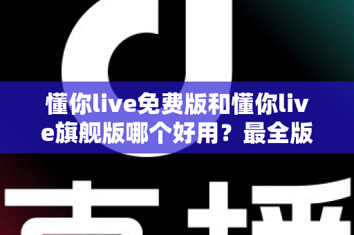 懂你live免费版和懂你live旗舰版哪个好用？最全版本对比评测与选购指南，看完不再纠结