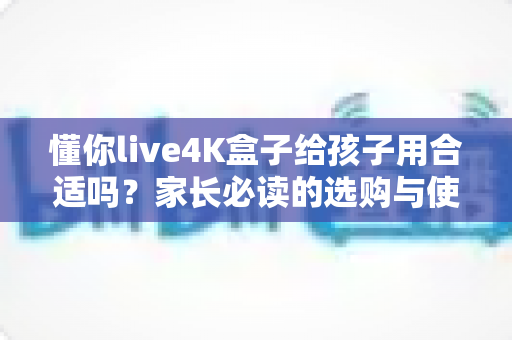 懂你live4K盒子给孩子用合适吗？家长必读的选购与使用全面解析