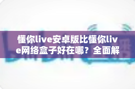 懂你live安卓版比懂你live网络盒子好在哪？全面解析安卓版的核心优势与选择指南