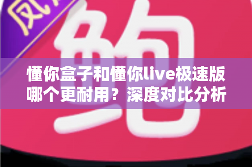 懂你盒子和懂你live极速版哪个更耐用？深度对比分析与家庭选购实用指南