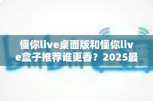 懂你live桌面版和懂你live盒子推荐谁更香？2025最全深度对比评测，看完不花冤枉钱