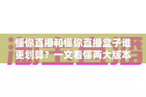 懂你直播和懂你直播盒子谁更划算？一文看懂两大版本的价格与价值差异