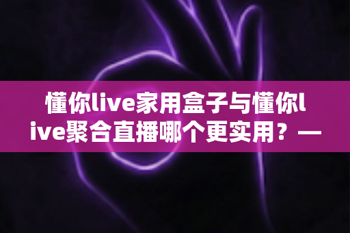 懂你live家用盒子与懂你live聚合直播哪个更实用？——一篇写给普通家庭的深度对比指南