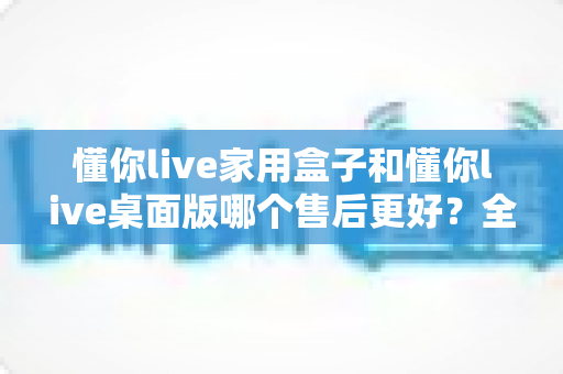 懂你live家用盒子和懂你live桌面版哪个售后更好?全方位对比分析与选购建议 懂你live家用盒子和懂你live桌面版哪个售后更好?全方位对比分析与选购建议