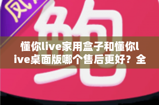 懂你live家用盒子和懂你live桌面版哪个售后更好？全方位对比分析与选购建议