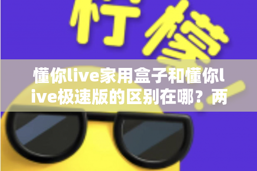 懂你live家用盒子和懂你live极速版的区别在哪？两款产品核心差异全解析与实用选购指南