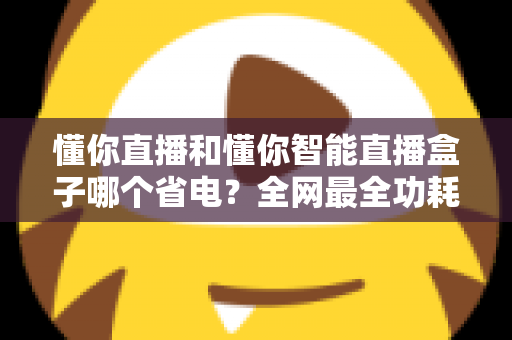懂你直播和懂你智能直播盒子哪个省电?全网最全功耗实测与省电选购指南 懂你直播和懂你智能直播盒子哪个省电?全网最全功耗实测与省电选购指南