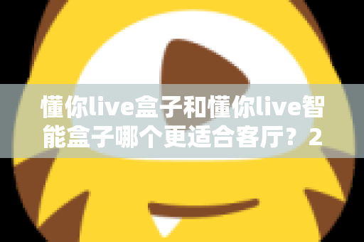 懂你live盒子和懂你live智能盒子哪个更适合客厅？2025年客厅影音升级选购深度对比指南