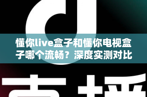 懂你live盒子和懂你电视盒子哪个流畅？深度实测对比帮你选对不踩坑