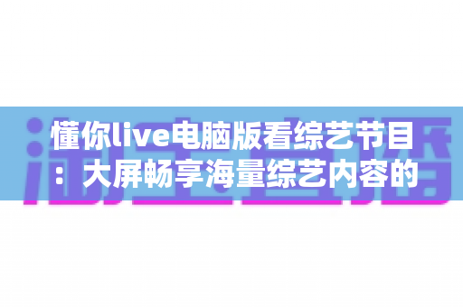 懂你live电脑版看综艺节目:大屏畅享海量综艺内容的完整使用指南 懂你live电脑版看综艺节目:大屏畅享海量综艺内容的完整使用指南