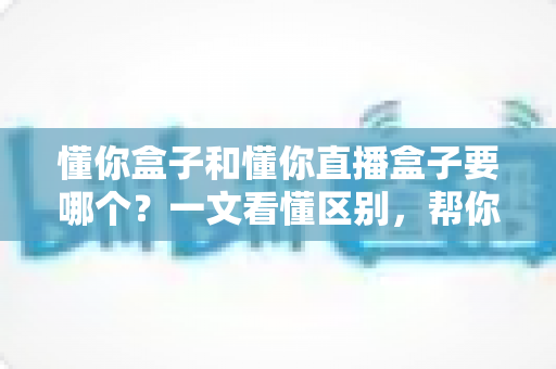 懂你盒子和懂你直播盒子要哪个？一文看懂区别，帮你选出最合适的观影利器