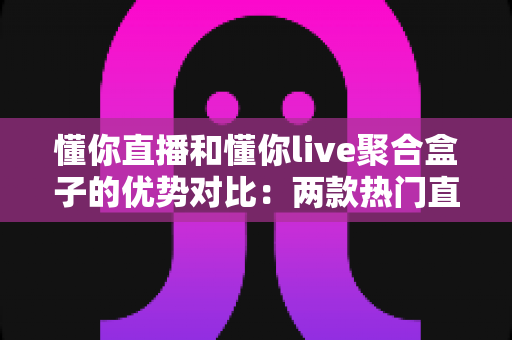 懂你直播和懂你live聚合盒子的优势对比：两款热门直播工具的深度解析与选购指南