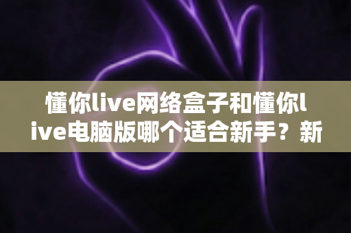 懂你live网络盒子和懂你live电脑版哪个适合新手？新手入门全面对比指南