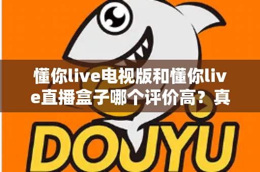 懂你live电视版和懂你live直播盒子哪个评价高？真实口碑深度对比全解析