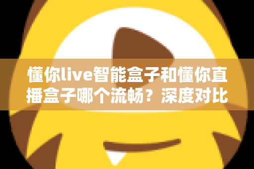 懂你live智能盒子和懂你直播盒子哪个流畅？深度对比解析，帮你选出不卡顿的观影利器
