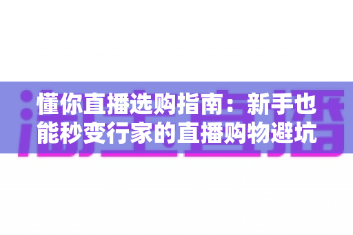 懂你直播选购指南：新手也能秒变行家的直播购物避坑全攻略