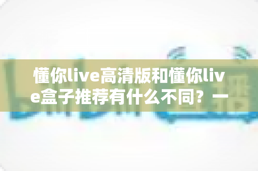 懂你live高清版和懂你live盒子推荐有什么不同？一文读懂两者区别与选购全攻略