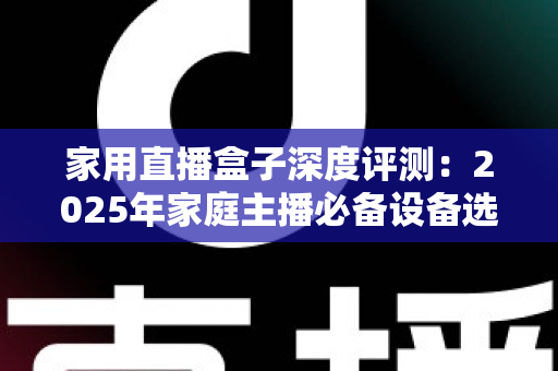 家用直播盒子深度评测：2025年家庭主播必备设备选购全指南，看完再买不踩坑