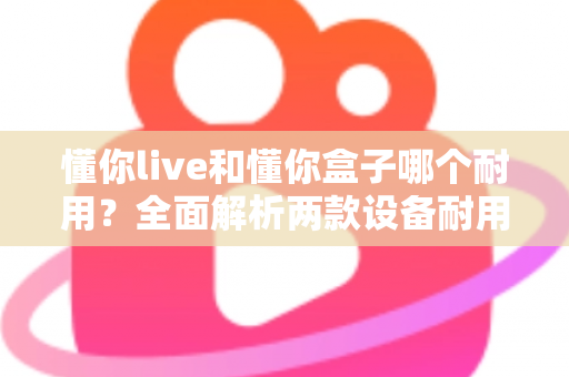 懂你live和懂你盒子哪个耐用？全面解析两款设备耐用性差异与选购建议