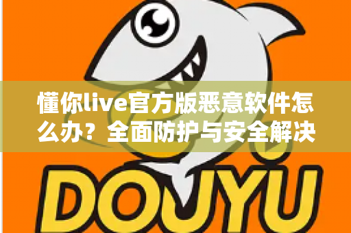 懂你live官方版恶意软件怎么办？全面防护与安全解决指南大全