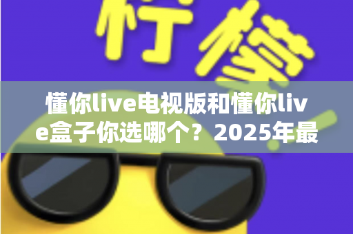 懂你live电视版和懂你live盒子你选哪个?2025年最全选购指南帮你轻松决策 懂你live电视版和懂你live盒子你选哪个?2025年最全选购指南帮你轻松决策