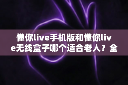 懂你live手机版和懂你live无线盒子哪个适合老人?全面对比解析助您轻松选购 懂你live手机版和懂你live无线盒子哪个适合老人?全面对比解析助您轻松选购