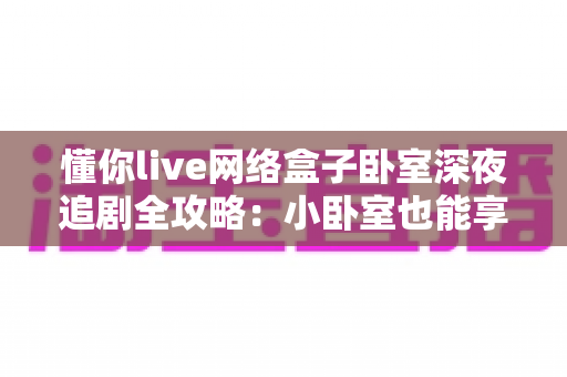懂你live网络盒子卧室深夜追剧全攻略：小卧室也能享受大影院级沉浸体验