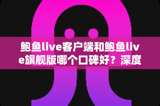 鲍鱼live客户端和鲍鱼live旗舰版哪个口碑好？深度对比评测帮你选对版本