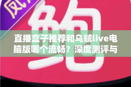 直播盒子推荐和乌贼live电脑版哪个流畅?深度测评与选购指南全解析 直播盒子推荐和乌贼live电脑版哪个流畅?深度测评与选购指南全解析