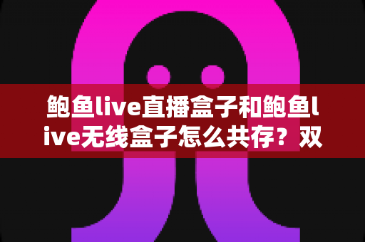 鲍鱼live直播盒子和鲍鱼live无线盒子怎么共存？双设备安装配置一站式实用指南