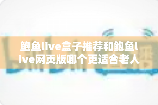 鲍鱼live盒子推荐和鲍鱼live网页版哪个更适合老人用？一文读懂两者差异，为长辈选出最省心的观看方案