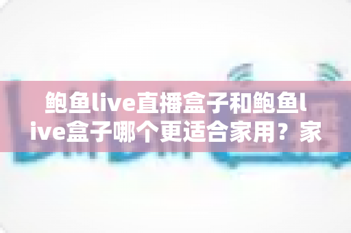 鲍鱼live直播盒子和鲍鱼live盒子哪个更适合家用？家庭电视盒子深度对比与一站式选购指南