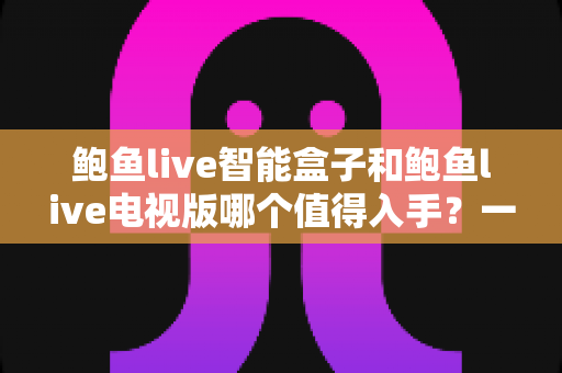 鲍鱼live智能盒子和鲍鱼live电视版哪个值得入手？一篇看懂差异、避坑与选购建议的完整指南