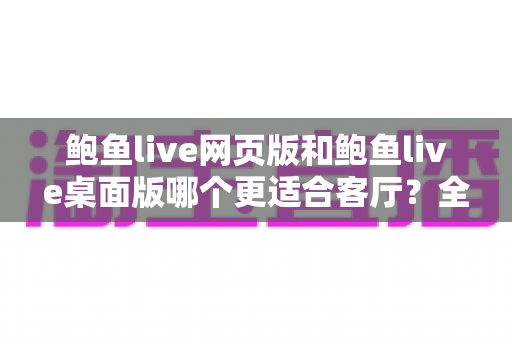 鲍鱼live网页版和鲍鱼live桌面版哪个更适合客厅？全方位对比分析与实用选择指南