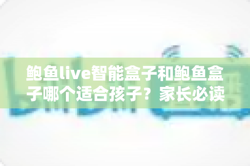 鲍鱼live智能盒子和鲍鱼盒子哪个适合孩子？家长必读的深度对比与选购指南