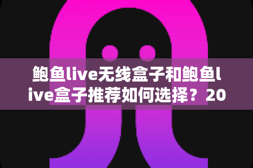 鲍鱼live无线盒子和鲍鱼live盒子推荐如何选择？2025年最全选购指南与避坑攻略