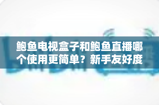 鲍鱼电视盒子和鲍鱼直播哪个使用更简单？新手友好度全方位深度对比指南